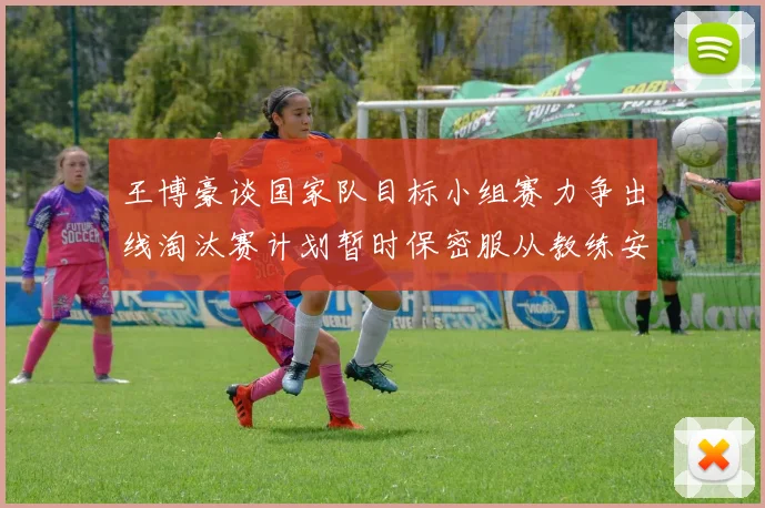 王博豪谈国家队目标小组赛力争出线淘汰赛计划暂时保密服从教练安排